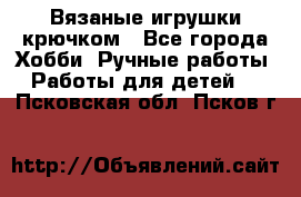 Вязаные игрушки крючком - Все города Хобби. Ручные работы » Работы для детей   . Псковская обл.,Псков г.